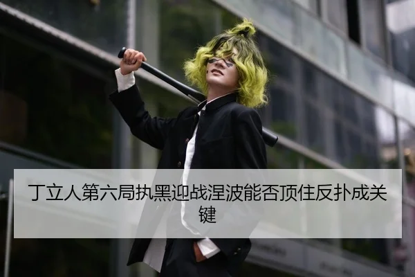 丁立人第六局执黑迎战涅波能否顶住反扑成关键