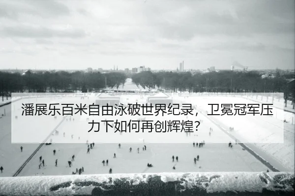 潘展乐百米自由泳破世界纪录，卫冕冠军压力下如何再创辉煌？